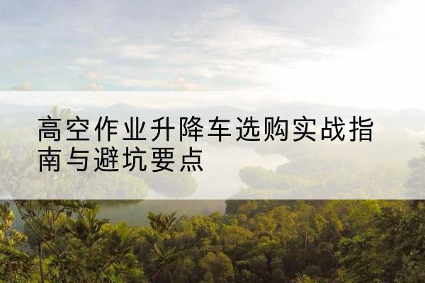 安龙升降车怎么选-高空作业升降车选购实战指南与避坑要点