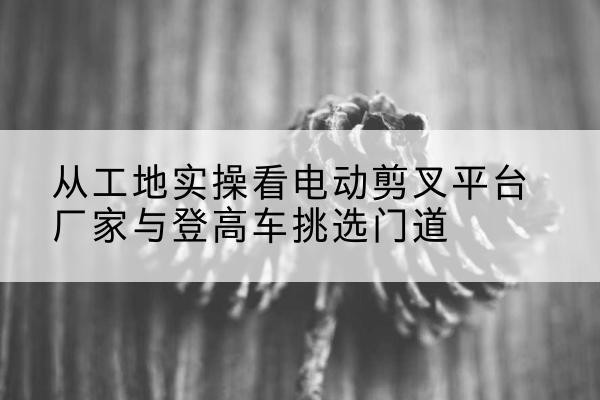 安龙电动剪叉升降平台厂家-从工地实操看电动剪叉平台厂家与登高车挑选门道