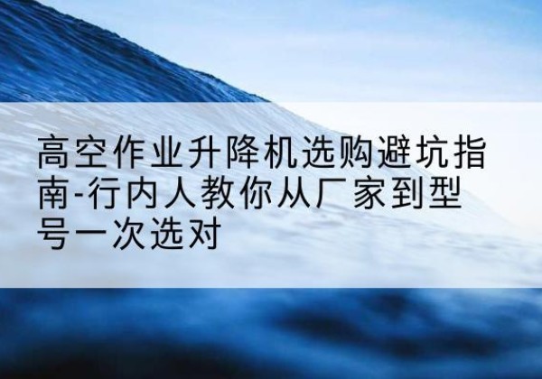 安龙升降平台厂家-高空作业升降机选购避坑指南-行内人教你从厂家到型号一次选对