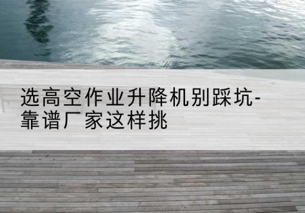 安龙剪叉式升降机厂家-选高空作业升降机别踩坑-靠谱厂家这样挑