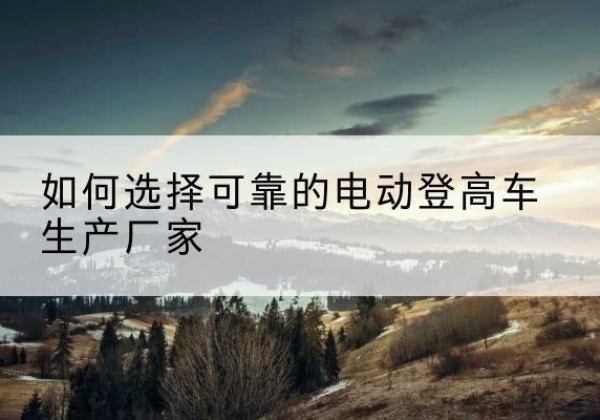 安龙电动登高车厂家-如何选择可靠的电动登高车生产厂家