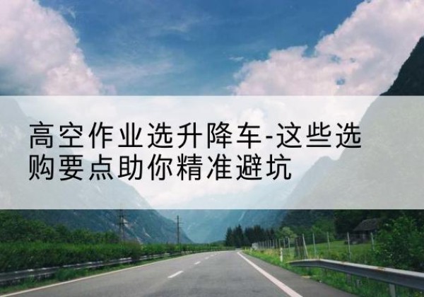 安龙升降车厂家-高空作业选升降车-这些选购要点助你*避坑