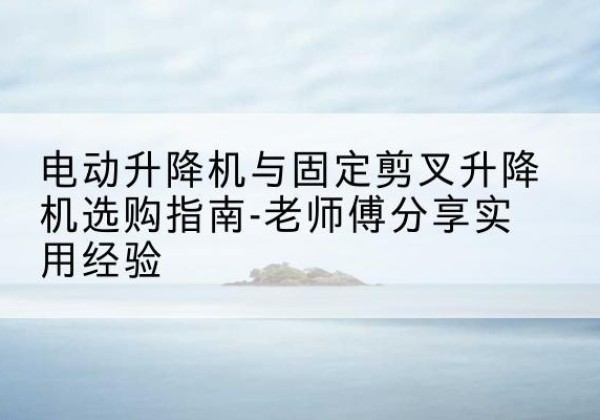 安龙电动升降机怎么选-电动升降机与固定剪叉升降机选购指南-老师傅分享实用经验