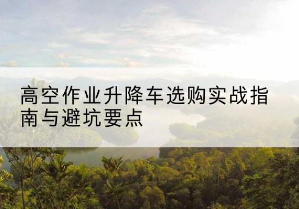 安龙升降车怎么选-高空作业升降车选购实战指南与避坑要点