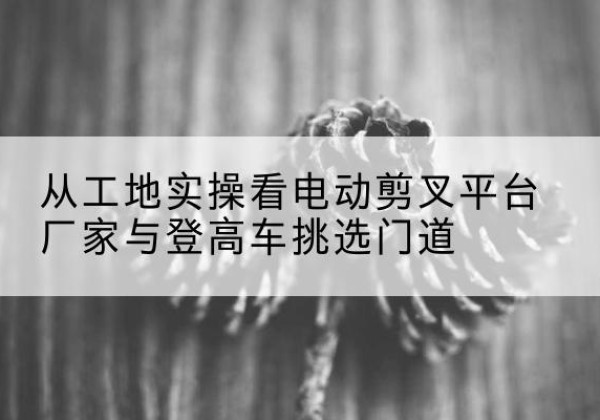 安龙电动剪叉升降平台厂家-从工地实操看电动剪叉平台厂家与登高车挑选门道